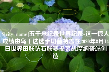 苍南五千米纪录世界纪录-这一惊人成绩由乌干达选手切普特盖在2020年8月14日世界田联钻石联赛揭幕战摩纳哥站创造