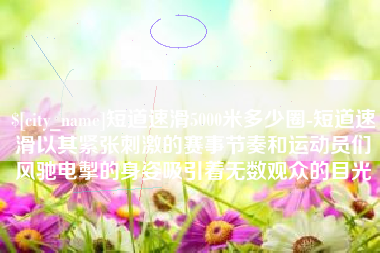苍南短道速滑5000米多少圈-短道速滑以其紧张刺激的赛事节奏和运动员们风驰电掣的身姿吸引着无数观众的目光