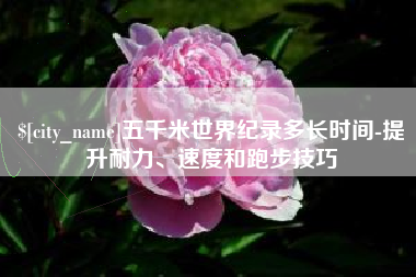 苍南五千米世界纪录多长时间-提升耐力、速度和跑步技巧