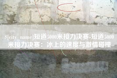 苍南短道5000米接力决赛-短道5000米接力决赛：冰上的速度与激情碰撞