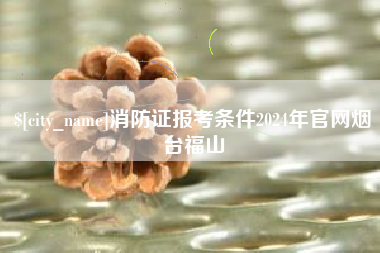 苍南消防证报考条件2024年官网烟台福山
